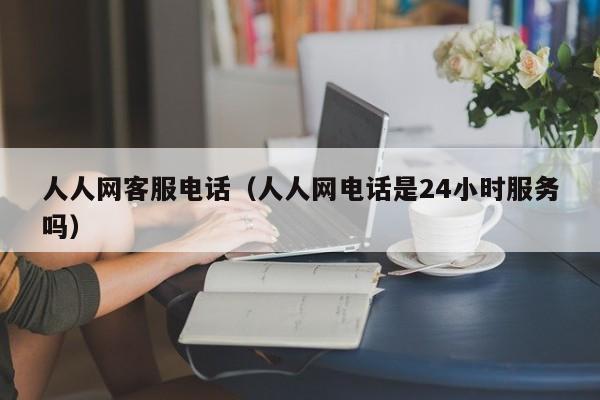 人人网客服电话（人人网电话是24小时服务吗）
