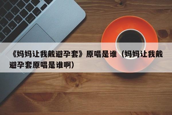《妈妈让我戴避孕套》原唱是谁（妈妈让我戴避孕套原唱是谁啊）