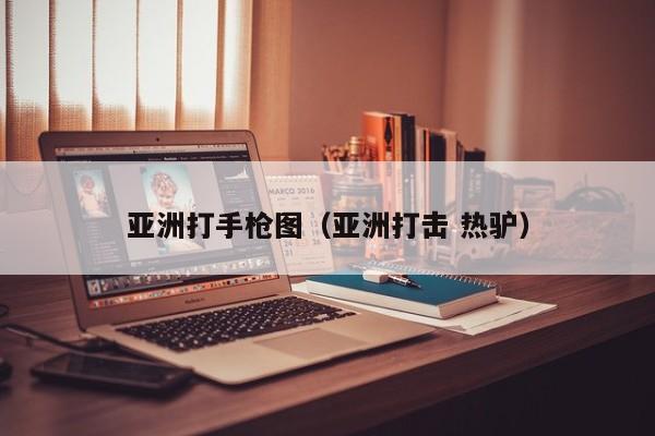 亚洲打手枪图（亚洲打击 热驴）