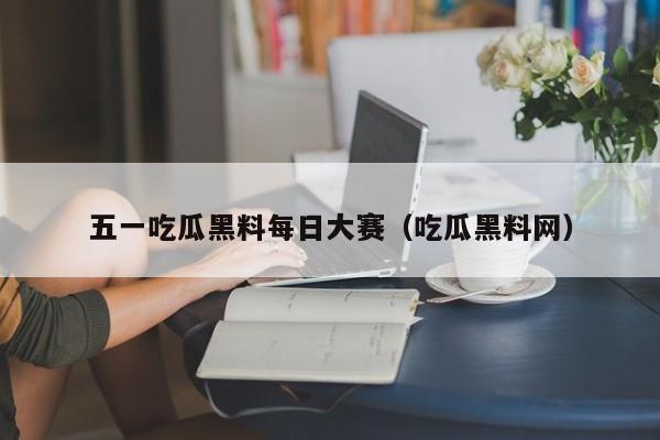 五一吃瓜黑料每日大赛（吃瓜黑料网）