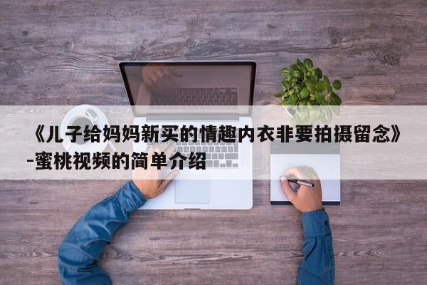 《儿子给妈妈新买的情趣内衣非要拍摄留念》-蜜桃视频的简单介绍