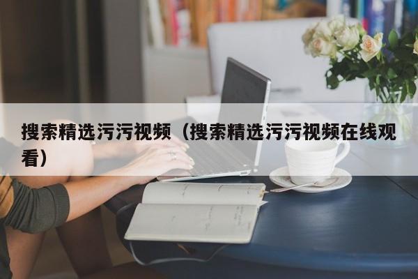 搜索精选污污视频（搜索精选污污视频在线观看）