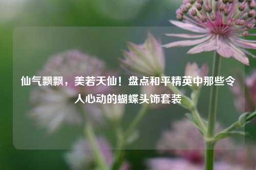 仙气飘飘，美若天仙！盘点和平精英中那些令人心动的蝴蝶头饰套装