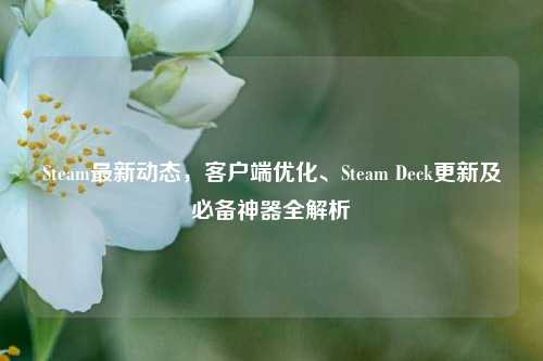 Steam最新动态，客户端优化、Steam Deck更新及必备神器全解析