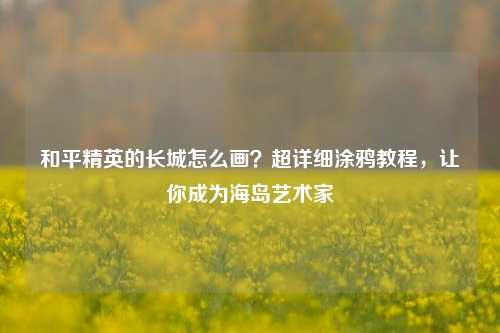 和平精英的长城怎么画？超详细涂鸦教程，让你成为海岛艺术家