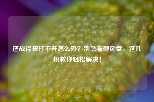 逆战福袋打不开怎么办？别急着砸键盘，这几招教你轻松解决！