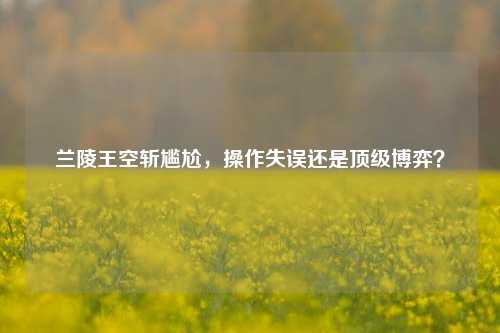 兰陵王空斩尴尬，操作失误还是顶级博弈？