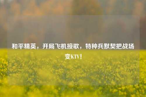 和平精英，开局飞机接歌，特种兵默契把战场变KTV！