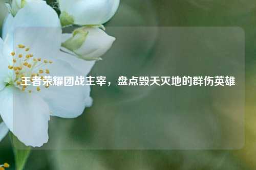 王者荣耀团战主宰，盘点毁天灭地的群伤英雄