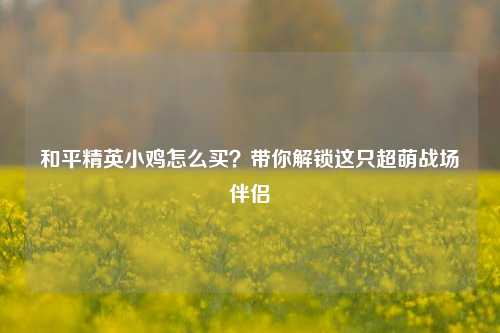 和平精英小鸡怎么买？带你解锁这只超萌战场伴侣