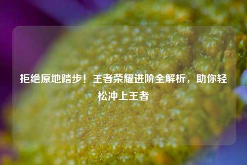 拒绝原地踏步！王者荣耀进阶全解析，助你轻松冲上王者