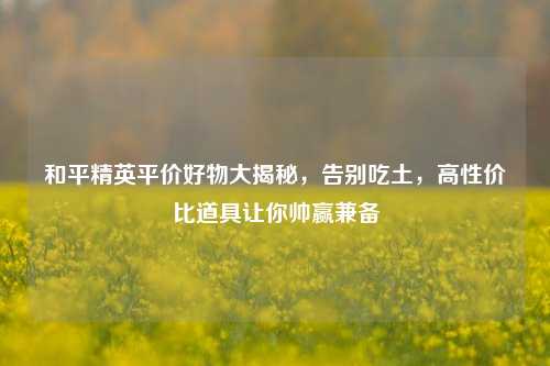和平精英平价好物大揭秘，告别吃土，高性价比道具让你帅赢兼备