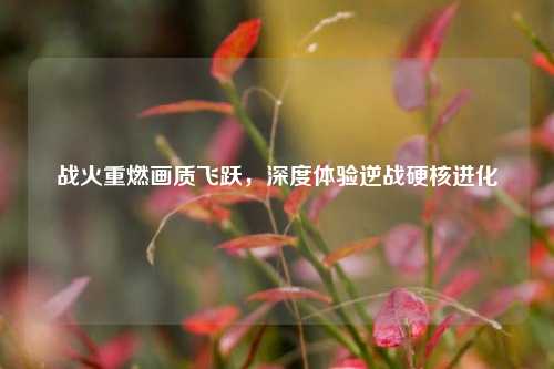 战火重燃画质飞跃，深度体验逆战硬核进化