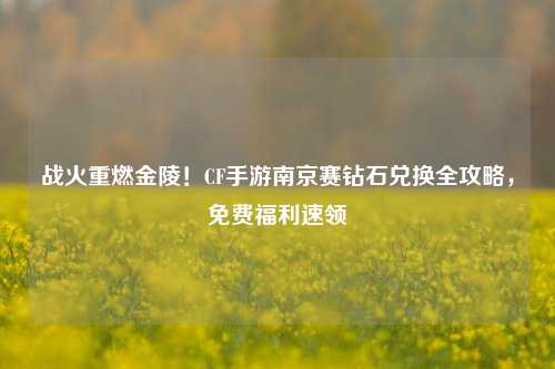 战火重燃金陵！CF手游南京赛钻石兑换全攻略，免费福利速领