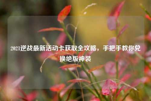 2021逆战最新活动卡获取全攻略，手把手教你兑换绝版神装