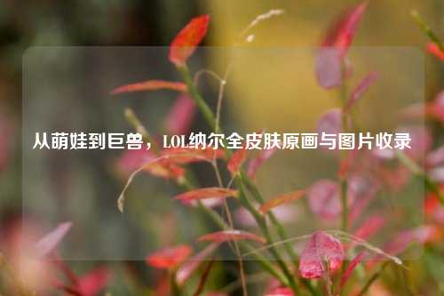 从萌娃到巨兽，LOL纳尔全皮肤原画与图片收录