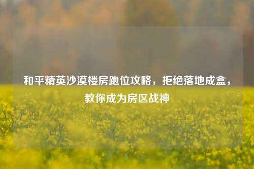 和平精英沙漠楼房跑位攻略，拒绝落地成盒，教你成为房区战神
