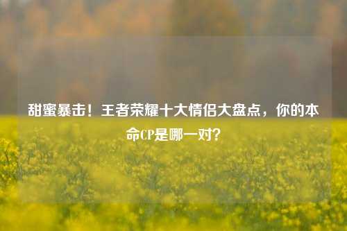 甜蜜暴击！王者荣耀十大情侣大盘点，你的本命CP是哪一对？