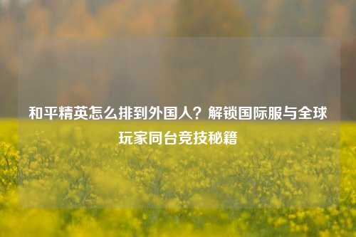 和平精英怎么排到外国人？解锁国际服与全球玩家同台竞技秘籍