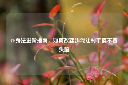 CF身法进阶指南，如何改建步伐让对手摸不着头脑