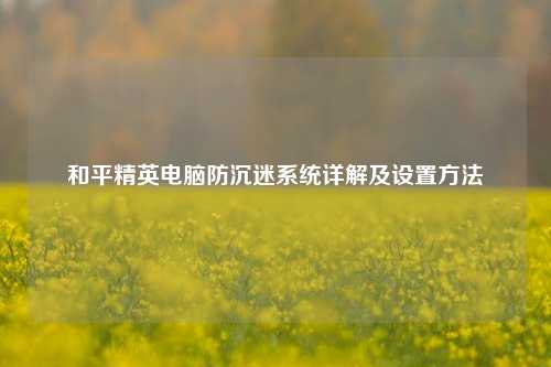 和平精英电脑防沉迷系统详解及设置方法