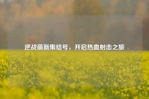 逆战萌新集结号，开启热血射击之旅