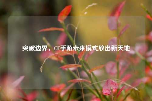 突破边界，CF手游未来模式放出新天地