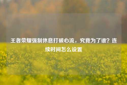 王者荣耀强制休息打破心流，究竟为了谁？连续时间怎么设置