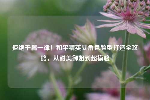拒绝千篇一律！和平精英女角色脸型打造全攻略，从甜美御姐到超模脸