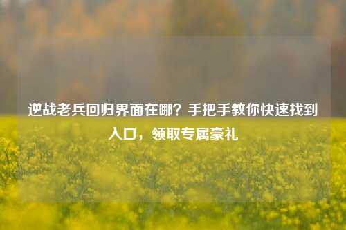逆战老兵回归界面在哪？手把手教你快速找到入口，领取专属豪礼
