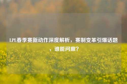 LPL春季赛新动作深度解析，赛制变革引爆话题，谁能问鼎？