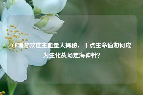 CF端游救世主血量大揭秘，千点生命值如何成为生化战场定海神针？