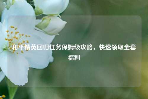 和平精英回归任务保姆级攻略，快速领取全套福利