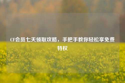 CF会员七天领取攻略，手把手教你轻松享免费特权