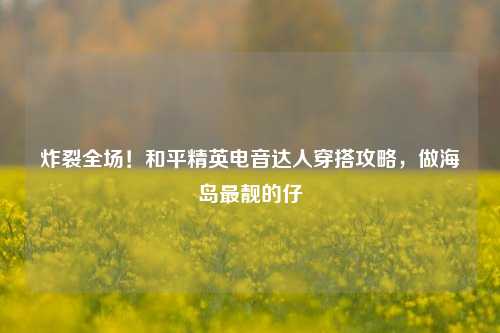 炸裂全场！和平精英电音达人穿搭攻略，做海岛最靓的仔