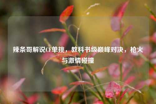 辣条哥解说CF单挑，教科书级巅峰对决，枪火与激情碰撞