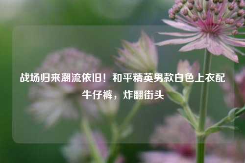 战场归来潮流依旧！和平精英男款白色上衣配牛仔裤，炸翻街头