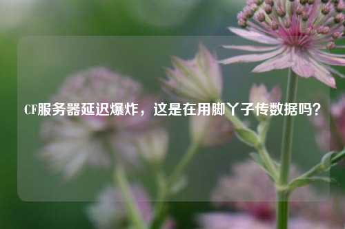 CF服务器延迟爆炸，这是在用脚丫子传数据吗？