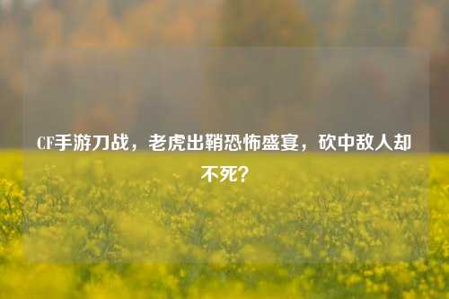 CF手游刀战，老虎出鞘恐怖盛宴，砍中敌人却不死？